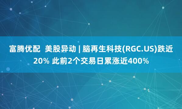 富腾优配  美股异动 | 脑再生科技(RGC.US)跌近20% 此前2个交易日累涨近400%