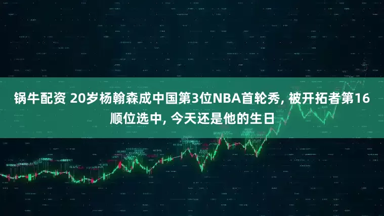 锅牛配资 20岁杨翰森成中国第3位NBA首轮秀, 被开拓者第16顺位选中, 今天还是他的生日