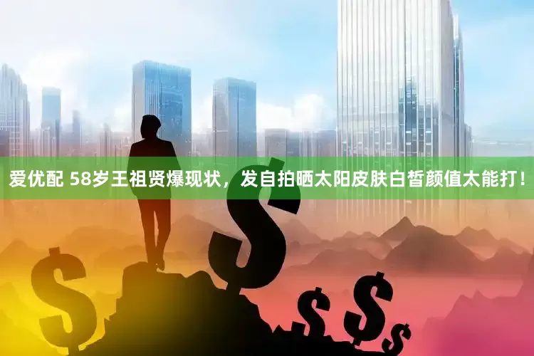 爱优配 58岁王祖贤爆现状，发自拍晒太阳皮肤白皙颜值太能打！