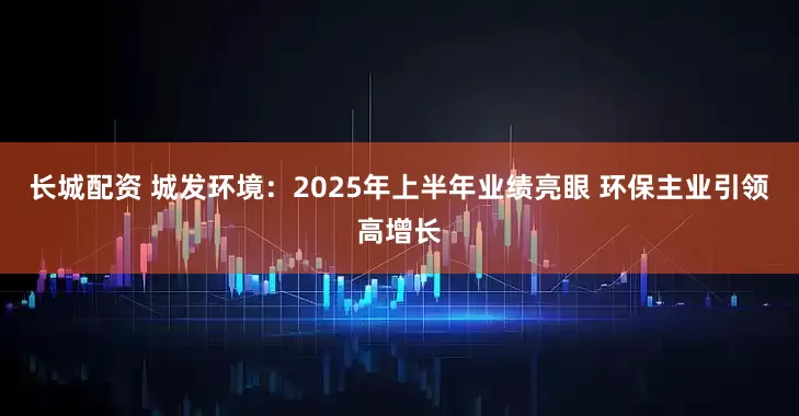 长城配资 城发环境：2025年上半年业绩亮眼 环保主业引领高增长