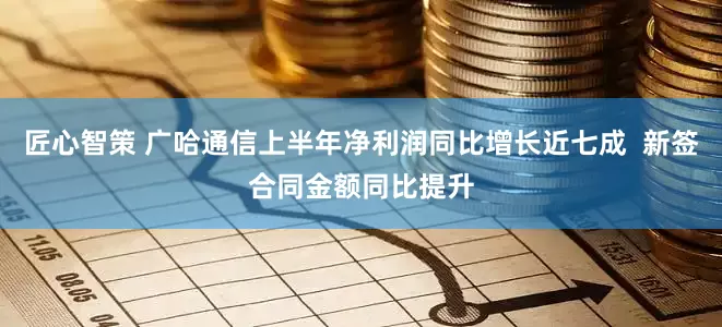 匠心智策 广哈通信上半年净利润同比增长近七成  新签合同金额同比提升