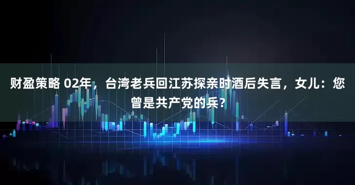 财盈策略 02年，台湾老兵回江苏探亲时酒后失言，女儿：您曾是共产党的兵？