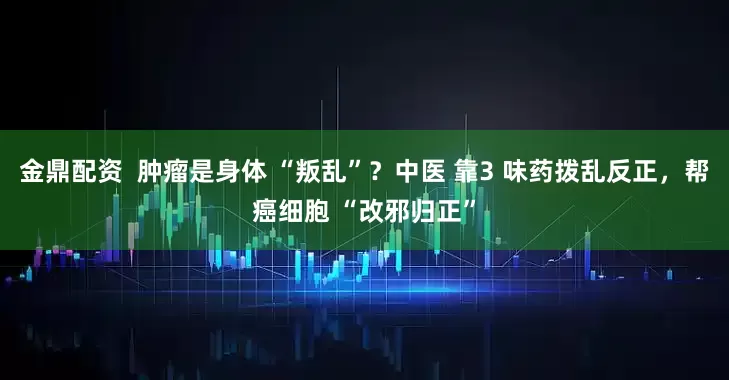 金鼎配资  肿瘤是身体 “叛乱”？中医 靠3 味药拨乱反正，帮癌细胞 “改邪归正”