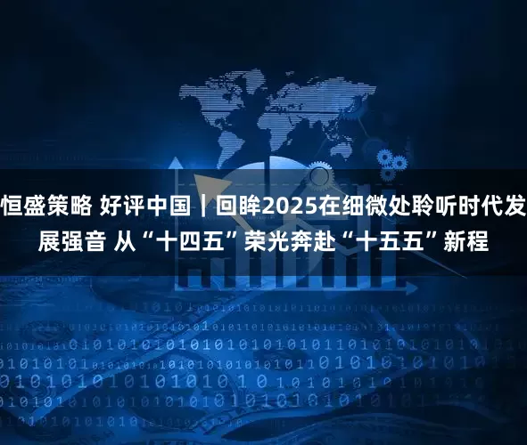 恒盛策略 好评中国｜回眸2025在细微处聆听时代发展强音 从“十四五”荣光奔赴“十五五”新程