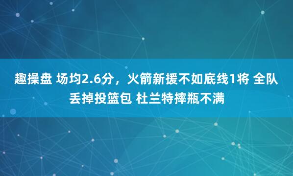 趣操盘 场均2.6分，火箭新援不如底线1将 全队丢掉投篮包 杜兰特摔瓶不满