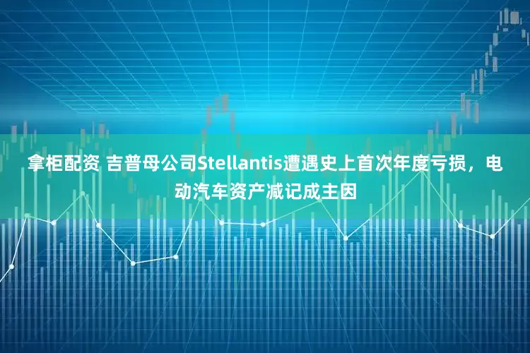 拿柜配资 吉普母公司Stellantis遭遇史上首次年度亏损，电动汽车资产减记成主因