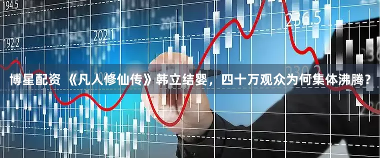 博星配资 《凡人修仙传》韩立结婴，四十万观众为何集体沸腾？
