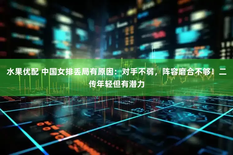 水果优配 中国女排丢局有原因：对手不弱，阵容磨合不够！二传年轻但有潜力