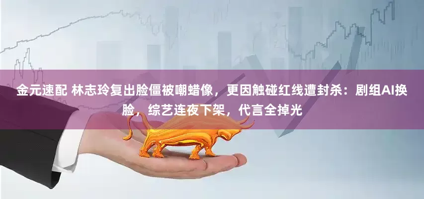 金元速配 林志玲复出脸僵被嘲蜡像，更因触碰红线遭封杀：剧组AI换脸，综艺连夜下架，代言全掉光
